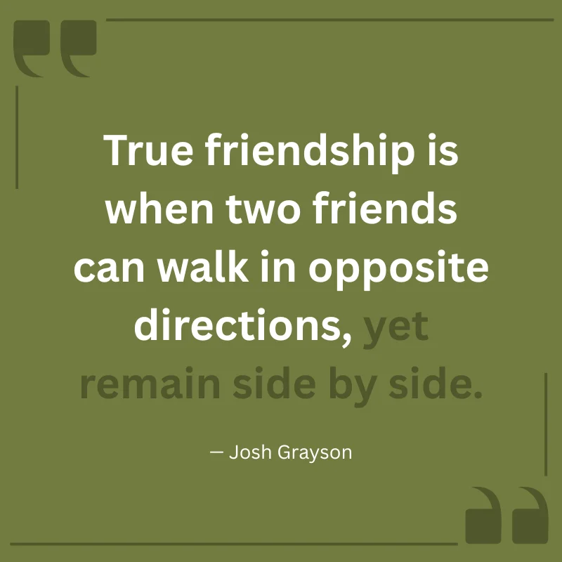 True friendship is when two friends can walk in opposite directions, yet remain side by side. — Josh Grayson