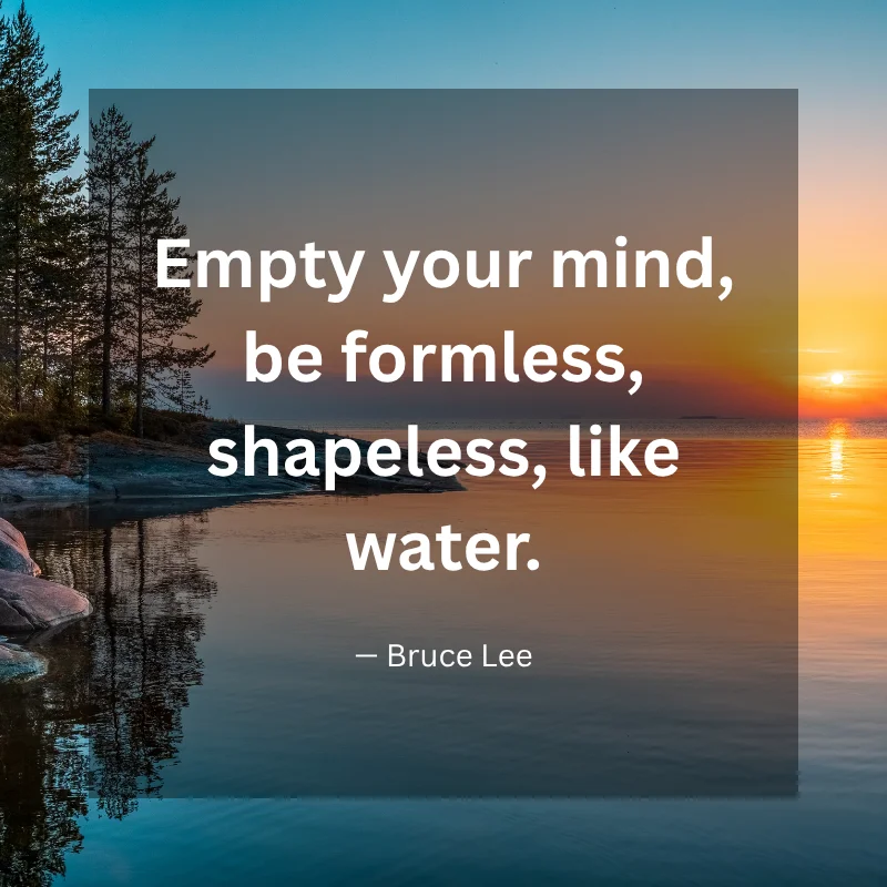 Empty your mind, be formless, shapeless, like water. — Bruce Lee
