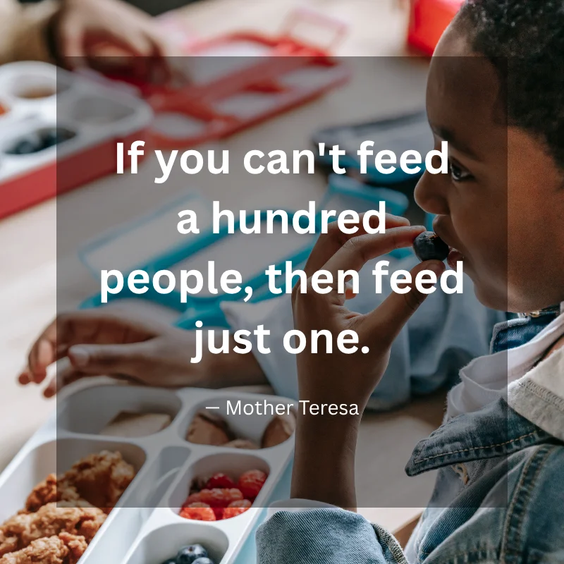 If you can't feed a hundred people, then feed just one. — Mother Teresa